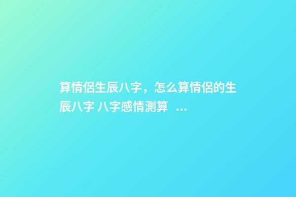 算情侶生辰八字，怎么算情侶的生辰八字 八字感情測算，婚姻八字測算